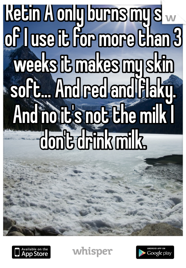 Retin A only burns my skin of I use it for more than 3 weeks it makes my skin soft... And red and flaky. And no it's not the milk I don't drink milk. 