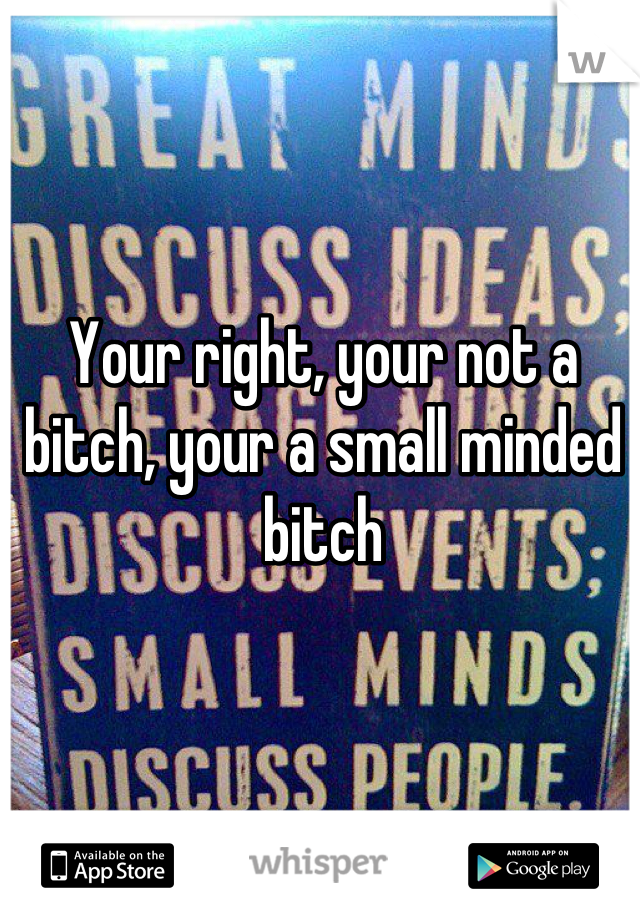 Your right, your not a bitch, your a small minded bitch