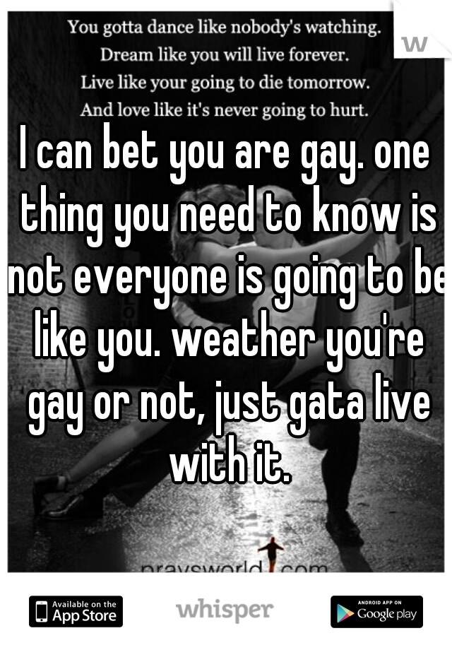 I can bet you are gay. one thing you need to know is not everyone is going to be like you. weather you're gay or not, just gata live with it.