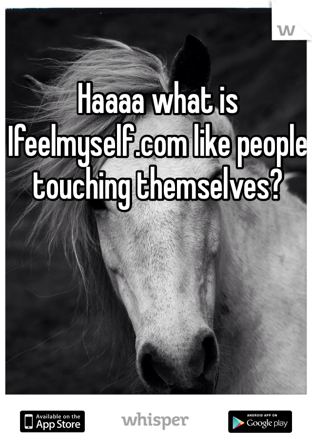 Haaaa what is Ifeelmyself.com like people touching themselves?