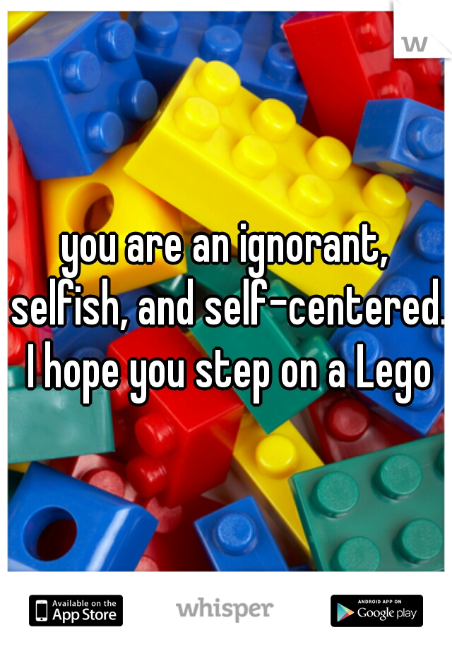 you are an ignorant, selfish, and self-centered. I hope you step on a Lego