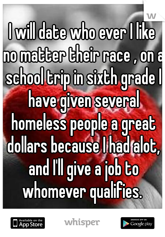 I will date who ever I like no matter their race , on a school trip in sixth grade I have given several homeless people a great dollars because I had alot, and I'll give a job to whomever qualifies. 