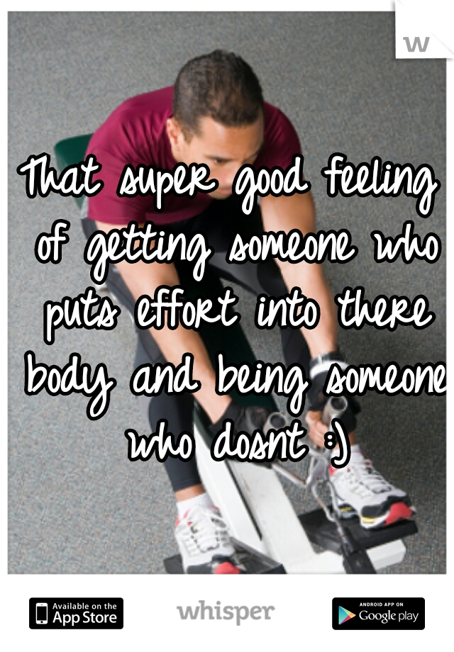 That super good feeling of getting someone who puts effort into there body and being someone who dosnt :)
