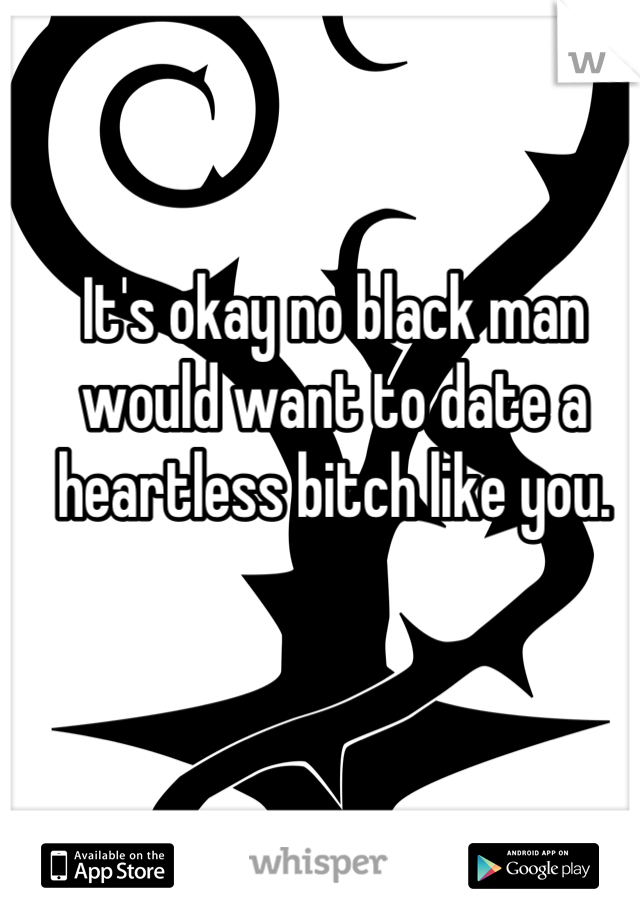 It's okay no black man would want to date a heartless bitch like you.