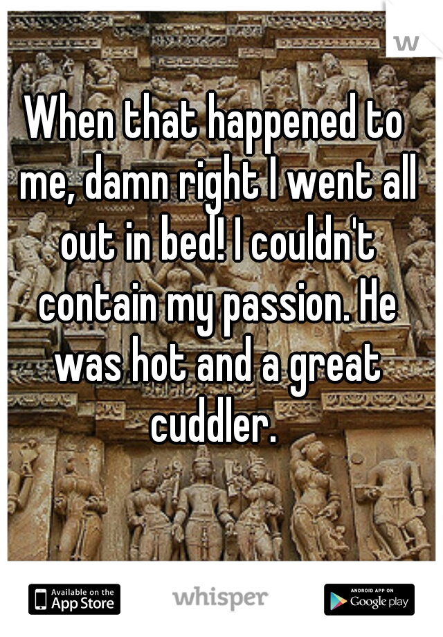 When that happened to me, damn right I went all out in bed! I couldn't contain my passion. He was hot and a great cuddler. 