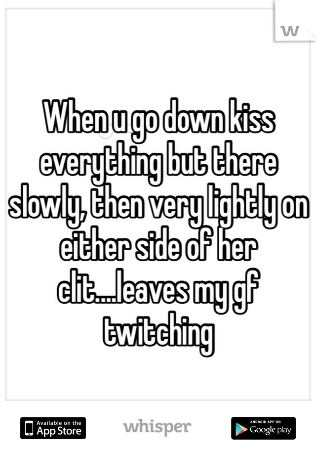 When u go down kiss everything but there slowly, then very lightly on either side of her clit....leaves my gf twitching