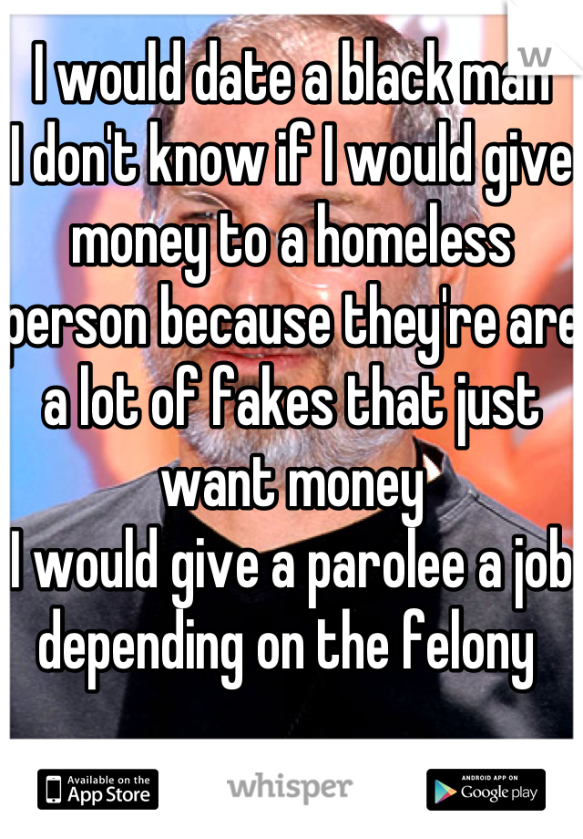 I would date a black man
I don't know if I would give money to a homeless person because they're are a lot of fakes that just want money
I would give a parolee a job depending on the felony 