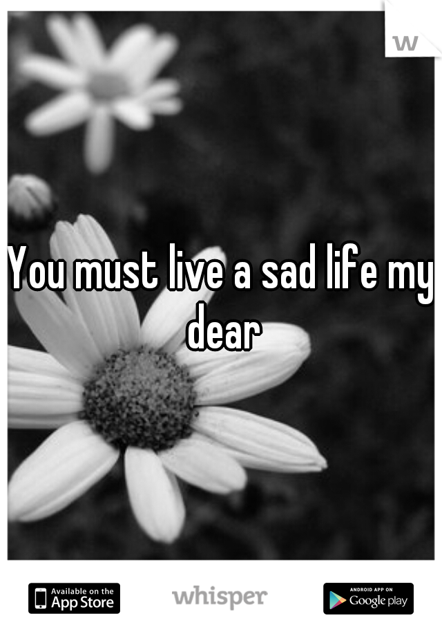 You must live a sad life my dear