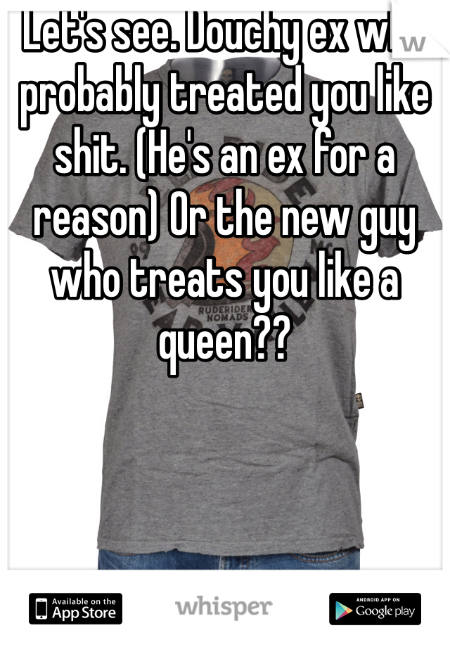 Let's see. Douchy ex who probably treated you like shit. (He's an ex for a reason) Or the new guy who treats you like a queen?? 