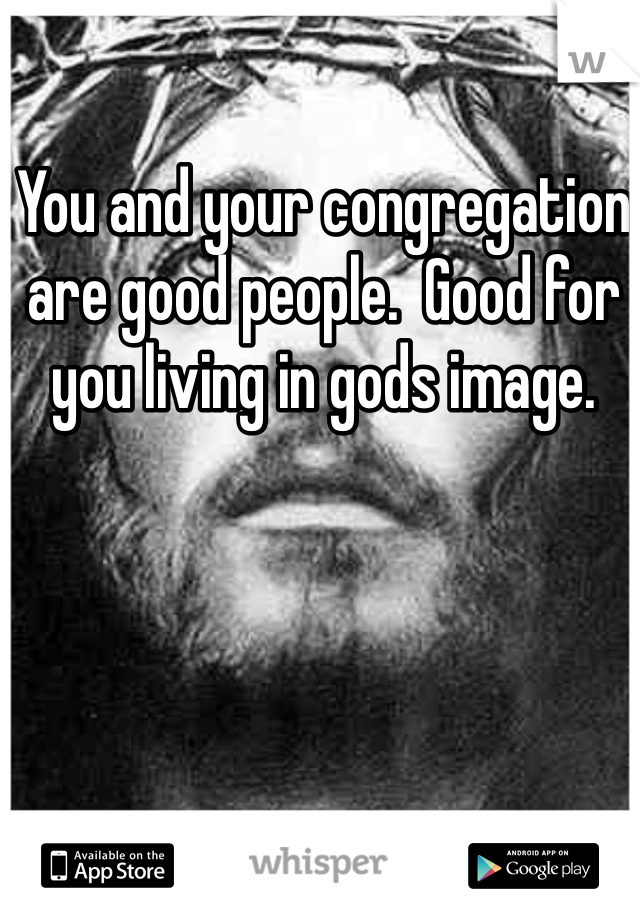 You and your congregation are good people.  Good for you living in gods image.