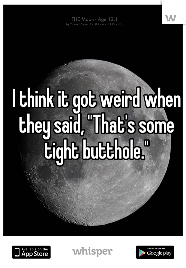 I think it got weird when they said, "That's some tight butthole."