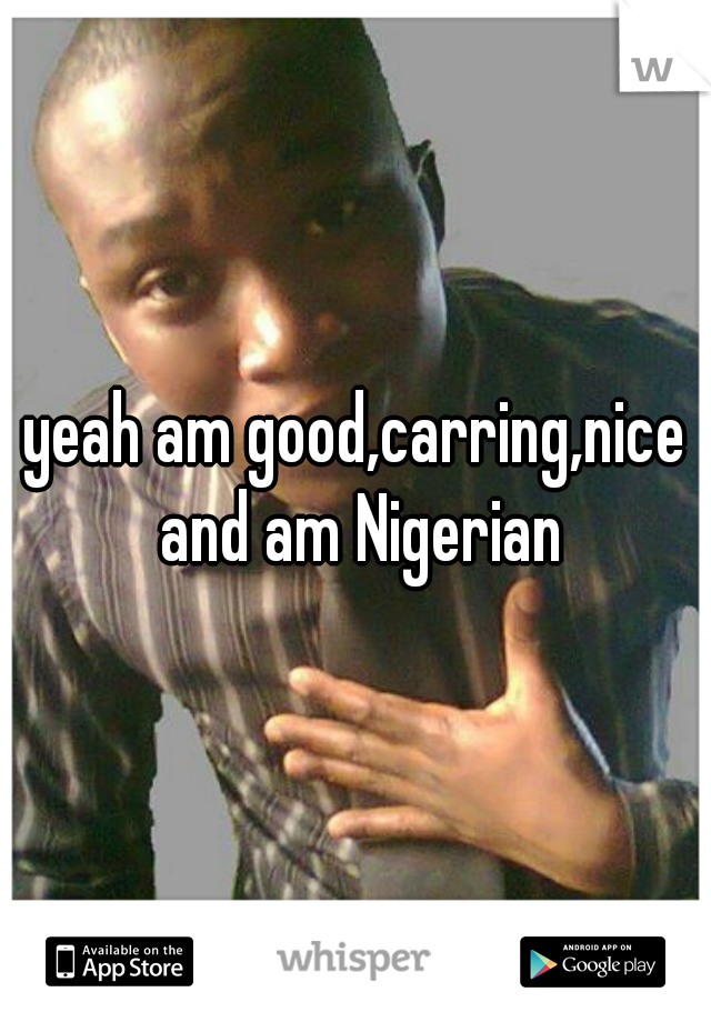 yeah am good,carring,nice and am Nigerian