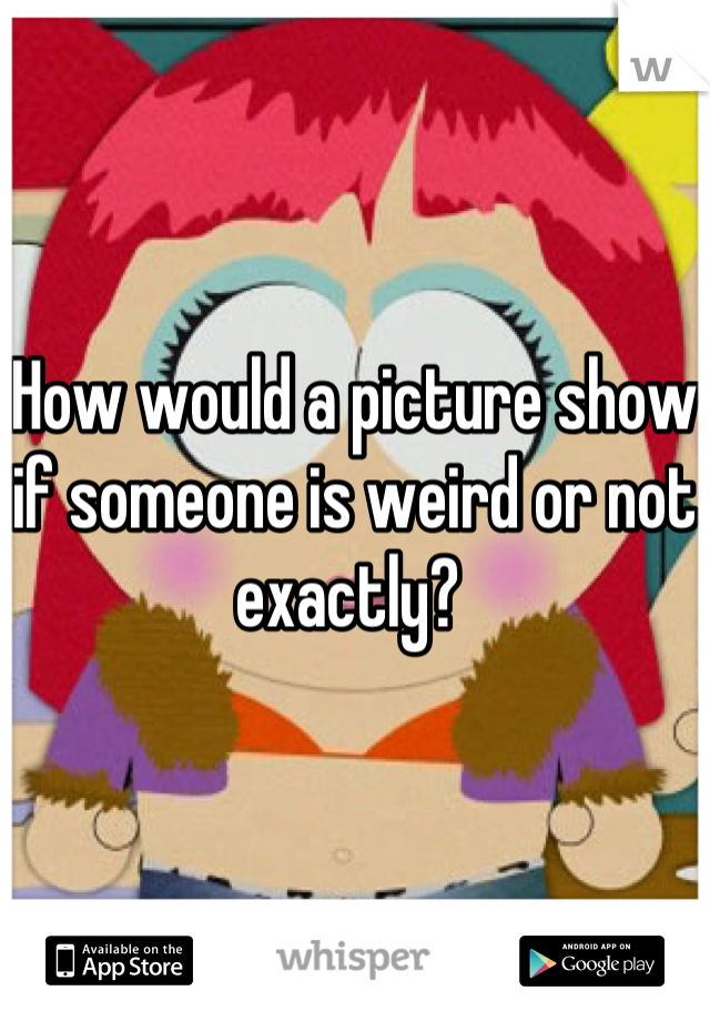 How would a picture show if someone is weird or not exactly? 