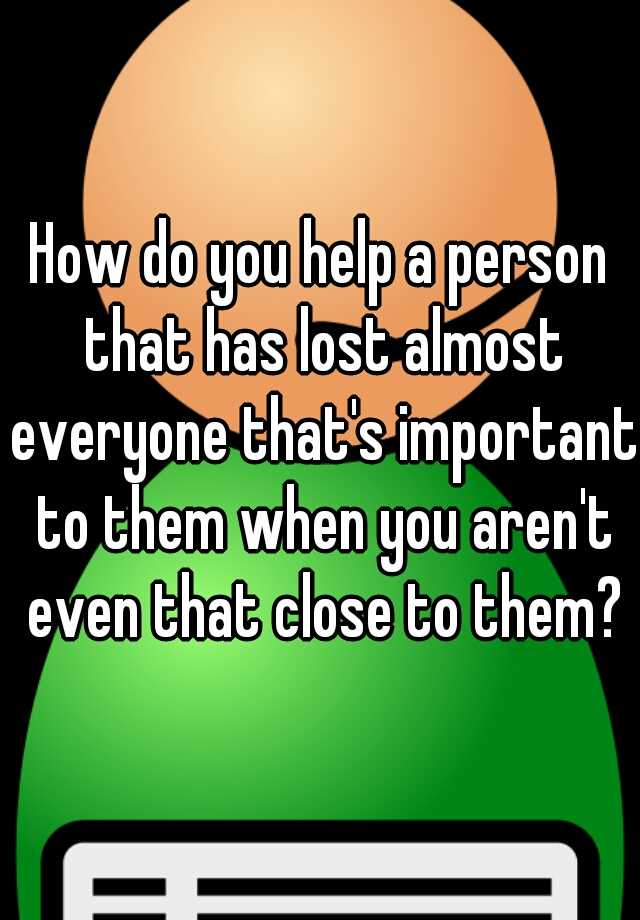 how-do-you-help-a-person-that-has-lost-almost-everyone-that-s-important