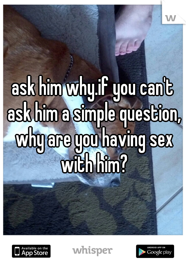 ask him why.if you can't ask him a simple question, why are you having sex with him?