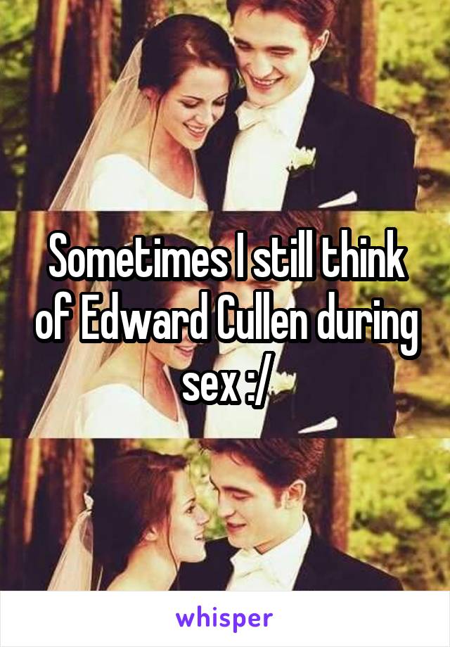 Sometimes I still think of Edward Cullen during sex :/