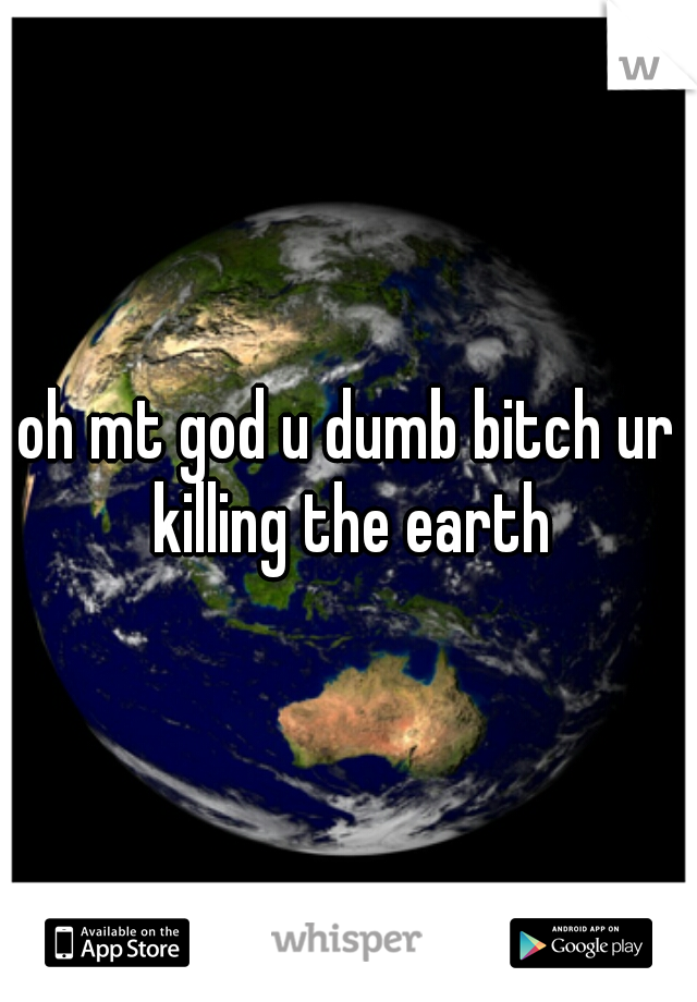 oh mt god u dumb bitch ur killing the earth