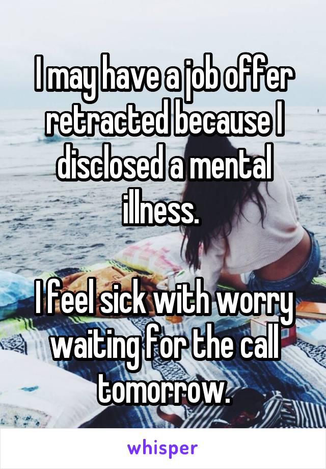 I may have a job offer retracted because I disclosed a mental illness. 

I feel sick with worry waiting for the call tomorrow.