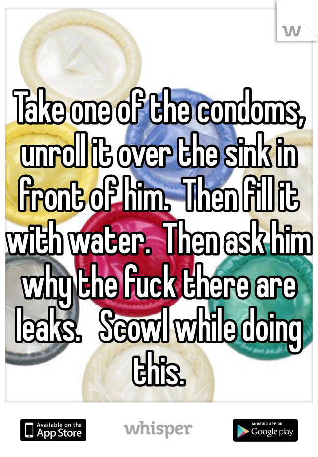 

Take one of the condoms, unroll it over the sink in front of him.  Then fill it with water.  Then ask him why the fuck there are leaks.   Scowl while doing this.