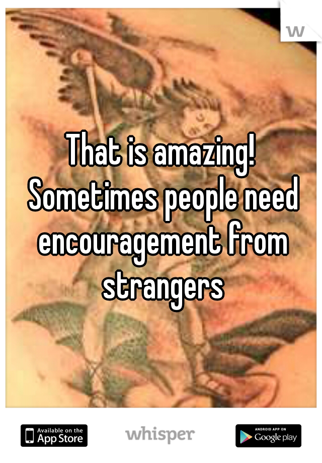 That is amazing! Sometimes people need encouragement from strangers