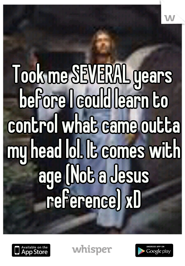 Took me SEVERAL years before I could learn to control what came outta my head lol. It comes with age (Not a Jesus reference) xD