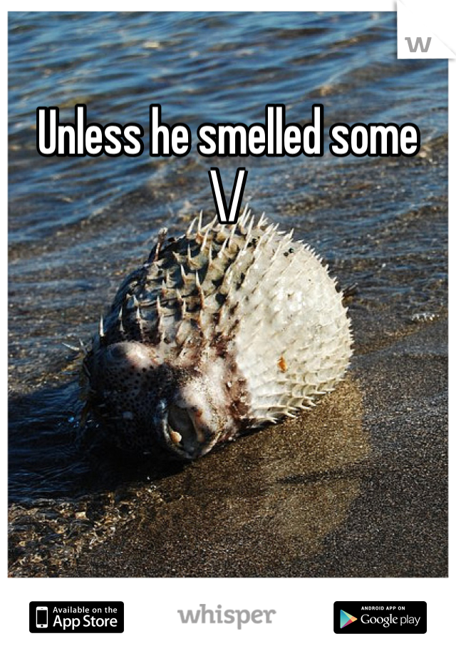 Unless he smelled some 
\/
