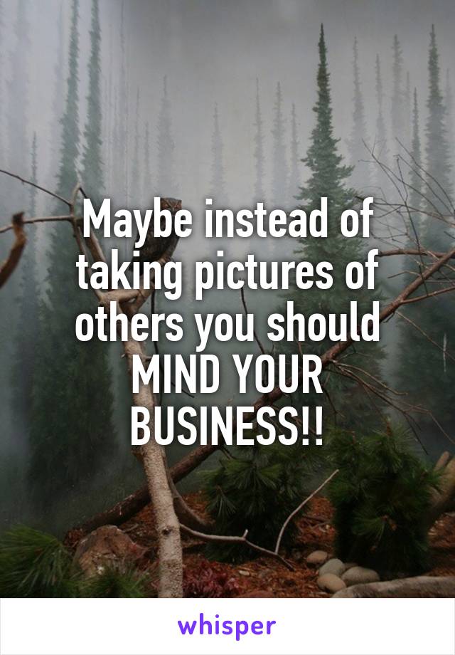 Maybe instead of taking pictures of others you should MIND YOUR BUSINESS!!