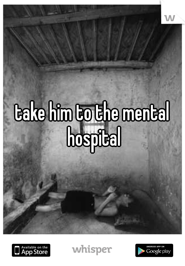 take him to the mental hospital