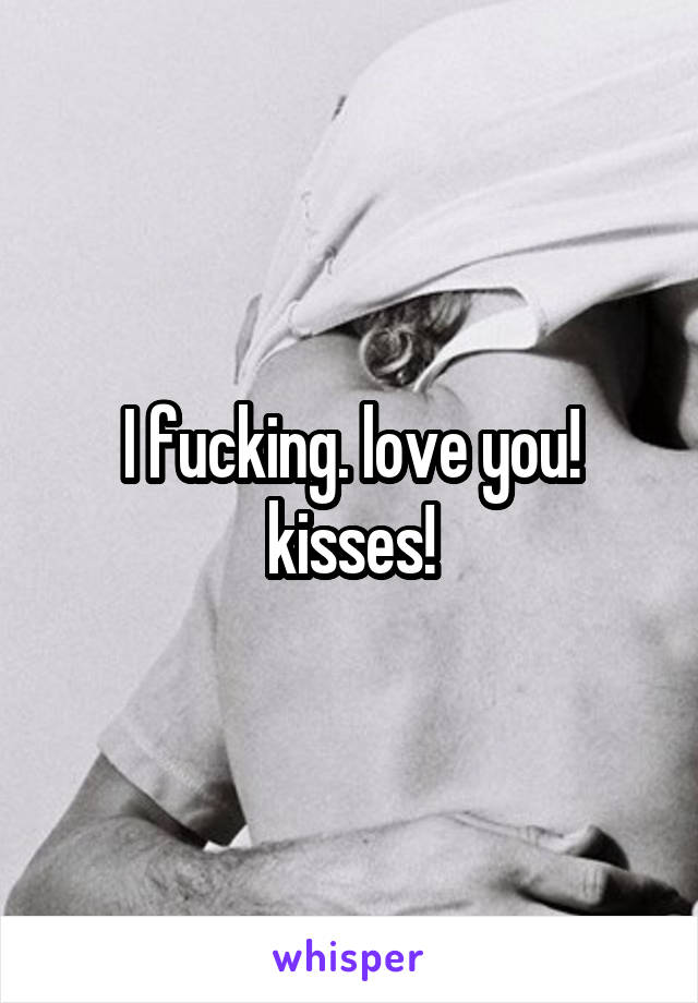 I fucking. love you! kisses!