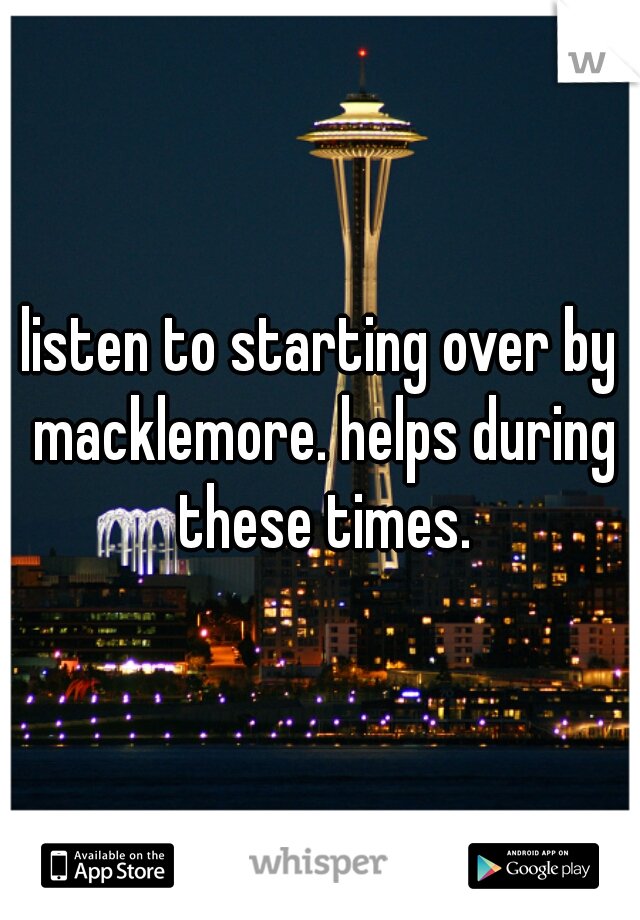 listen to starting over by macklemore. helps during these times.