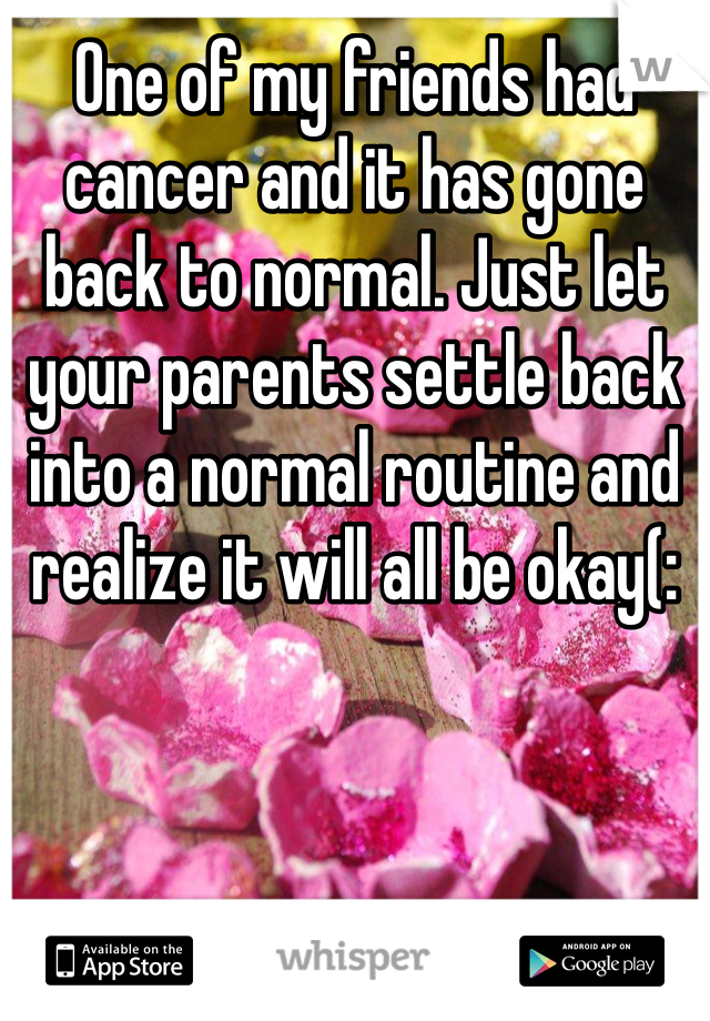 One of my friends had cancer and it has gone back to normal. Just let your parents settle back into a normal routine and realize it will all be okay(: