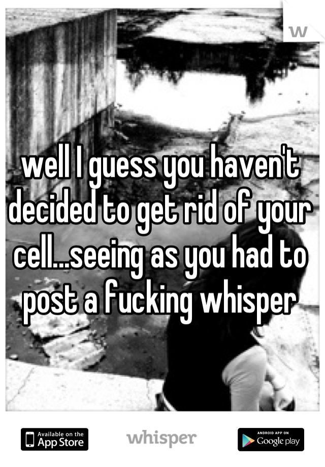 well I guess you haven't decided to get rid of your cell...seeing as you had to post a fucking whisper