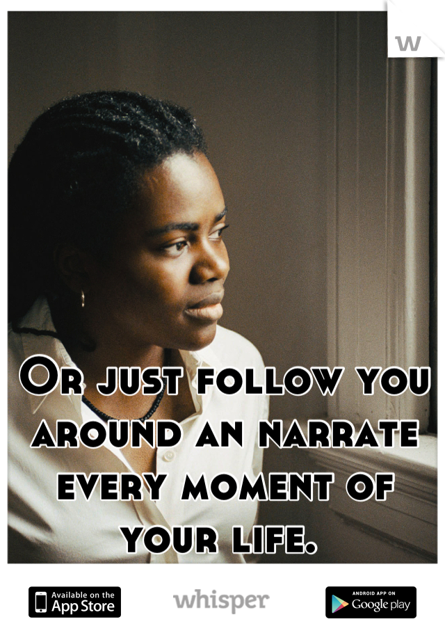 Or just follow you around an narrate every moment of your life. 