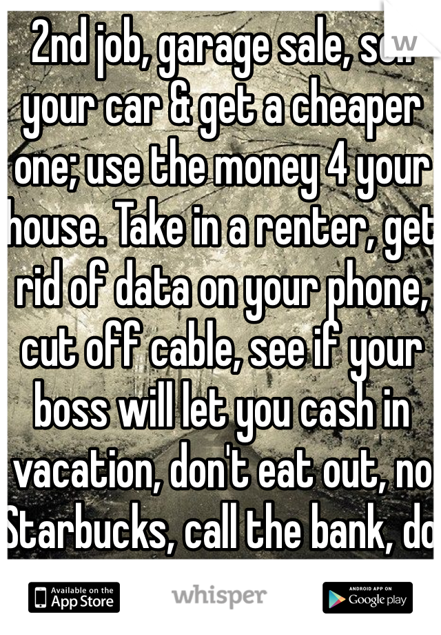 2nd job, garage sale, sell your car & get a cheaper one; use the money 4 your house. Take in a renter, get rid of data on your phone, cut off cable, see if your boss will let you cash in vacation, don't eat out, no Starbucks, call the bank, do errands for a neighbor. 