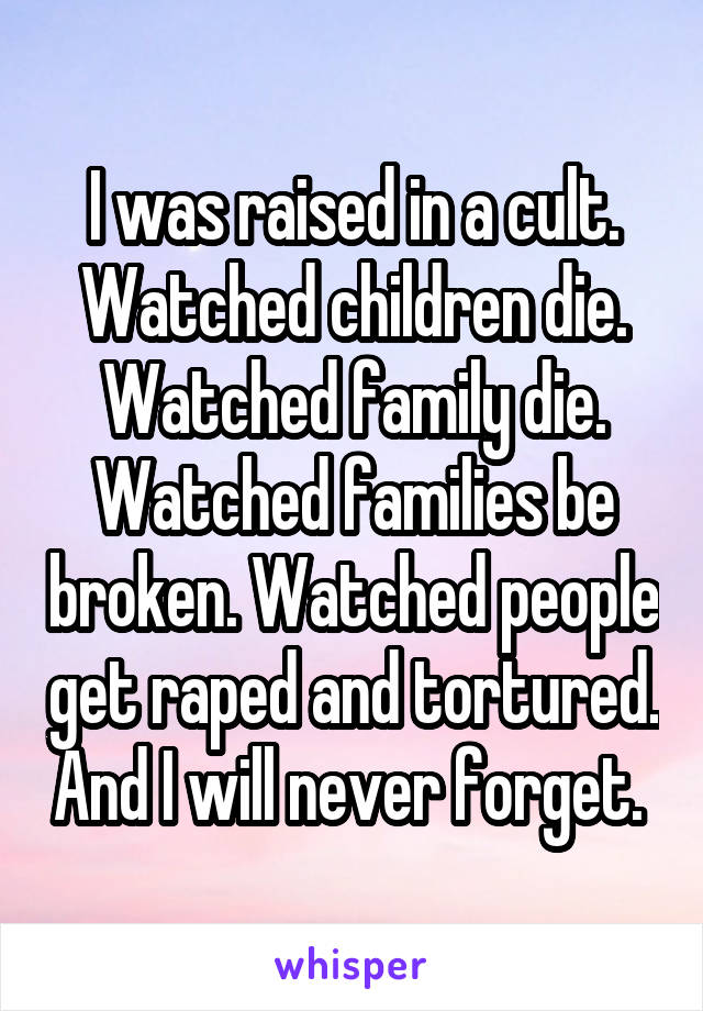 I was raised in a cult. Watched children die. Watched family die. Watched families be broken. Watched people get raped and tortured. And I will never forget. 