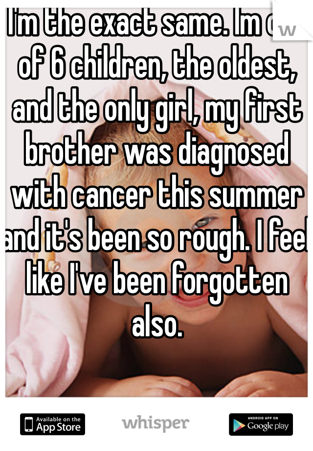 I'm the exact same. Im one of 6 children, the oldest, and the only girl, my first brother was diagnosed with cancer this summer and it's been so rough. I feel like I've been forgotten also.