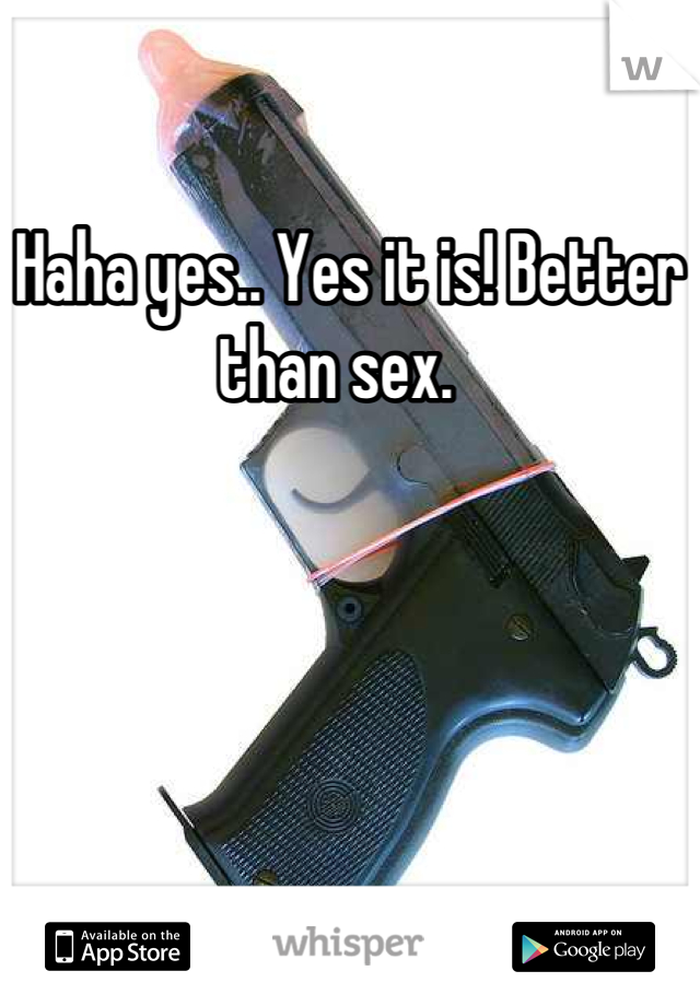 Haha yes.. Yes it is! Better than sex.  