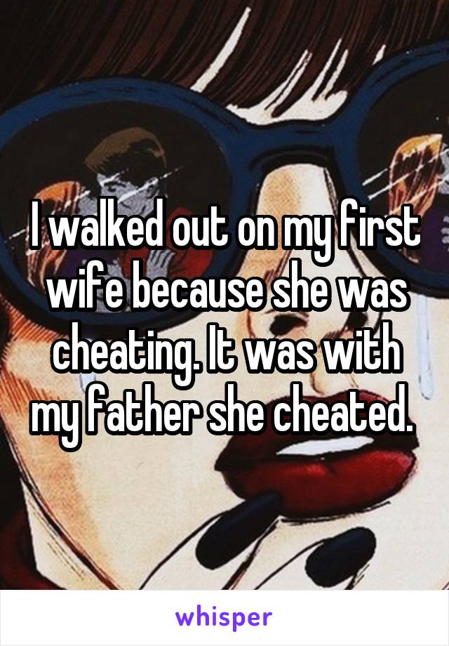 I walked out on my first wife because she was cheating. It was with my father she cheated. 