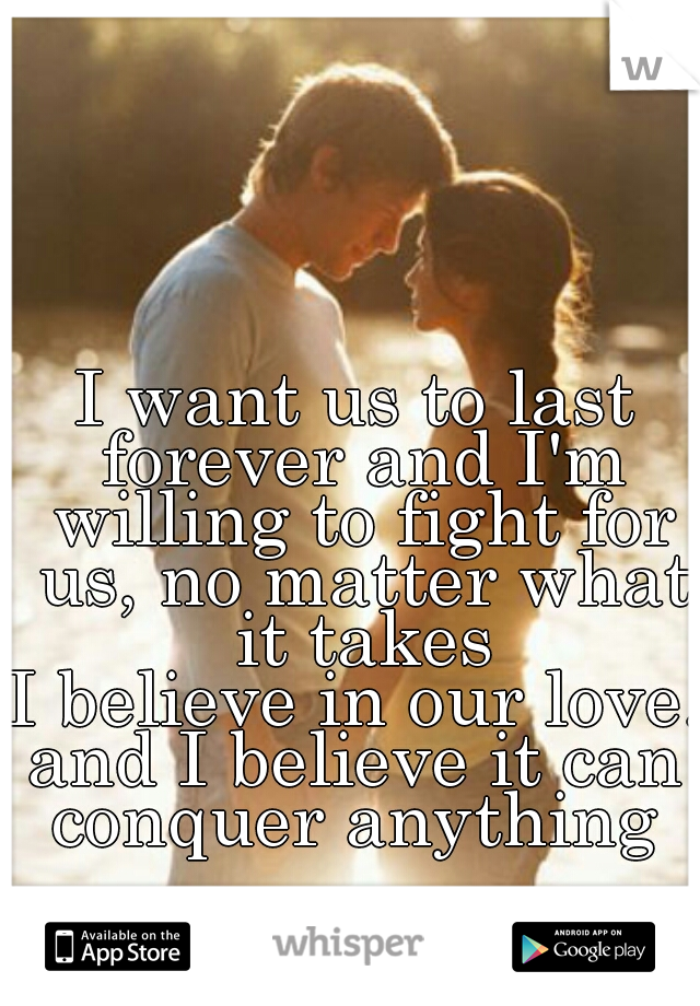 I want us to last forever and I'm willing to fight for us, no matter what it takes
I believe in our love.
and I believe it can conquer anything 