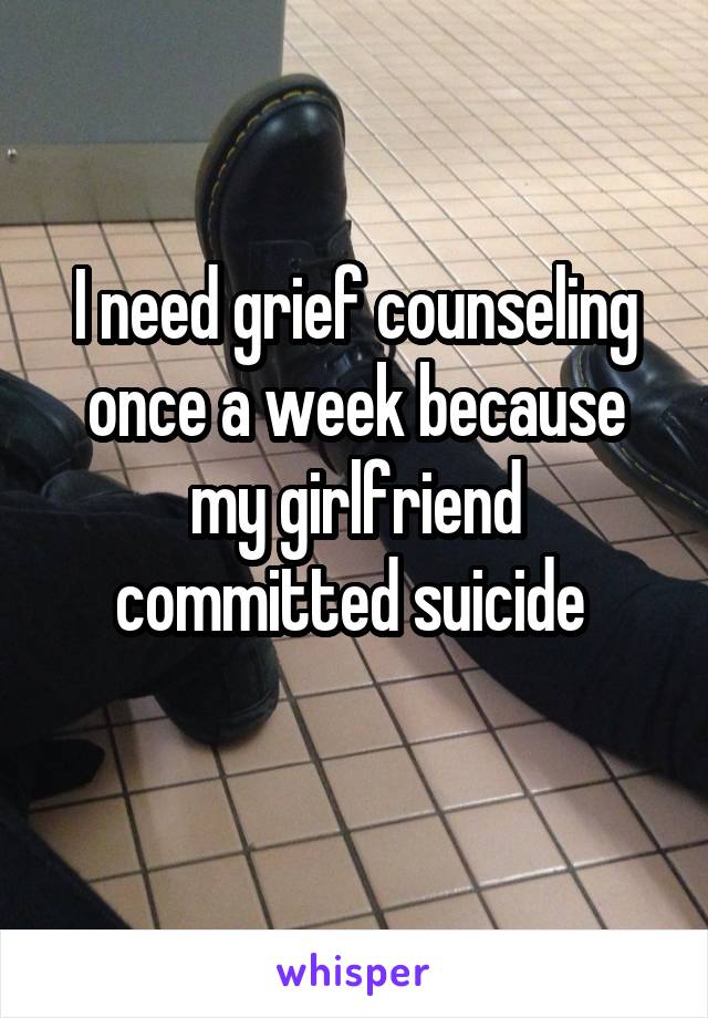 I need grief counseling once a week because my girlfriend committed suicide 
   
