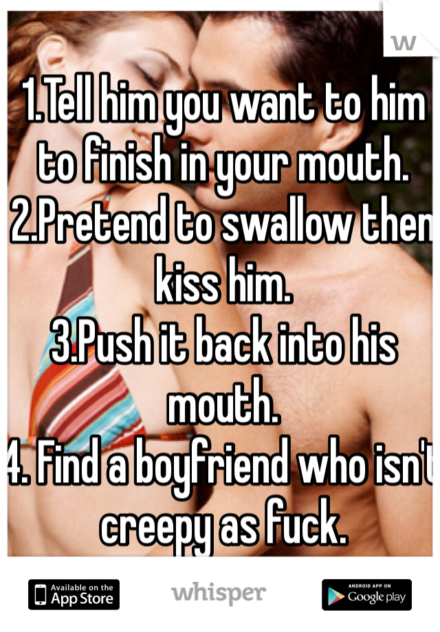 1.Tell him you want to him to finish in your mouth. 2.Pretend to swallow then kiss him. 
3.Push it back into his mouth. 
4. Find a boyfriend who isn't creepy as fuck.