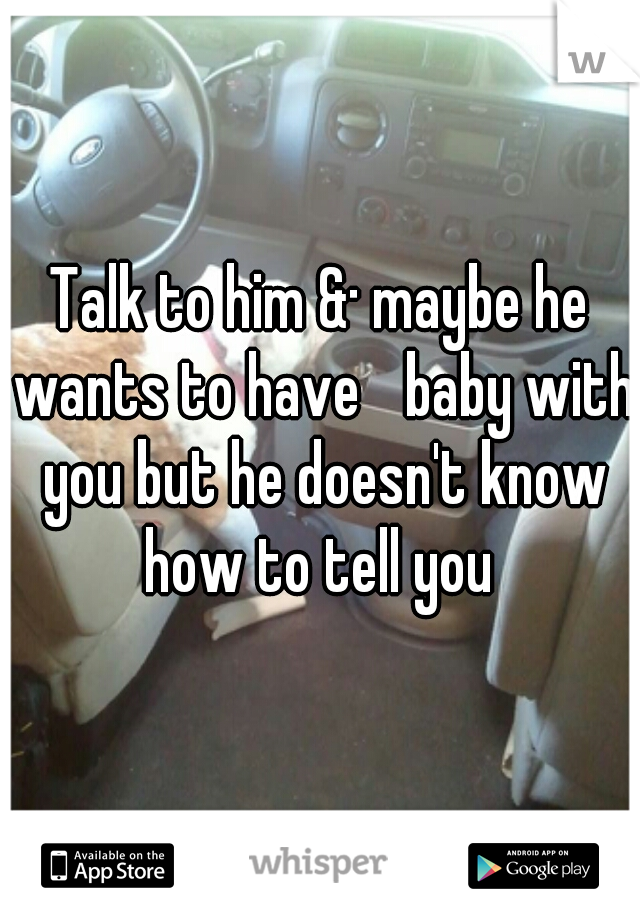 Talk to him &· maybe he wants to have 	baby with you but he doesn't know how to tell you 