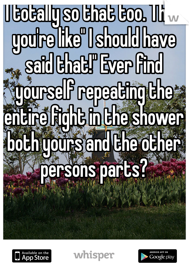 I totally so that too. Then you're like" I should have said that!" Ever find yourself repeating the entire fight in the shower both yours and the other persons parts?