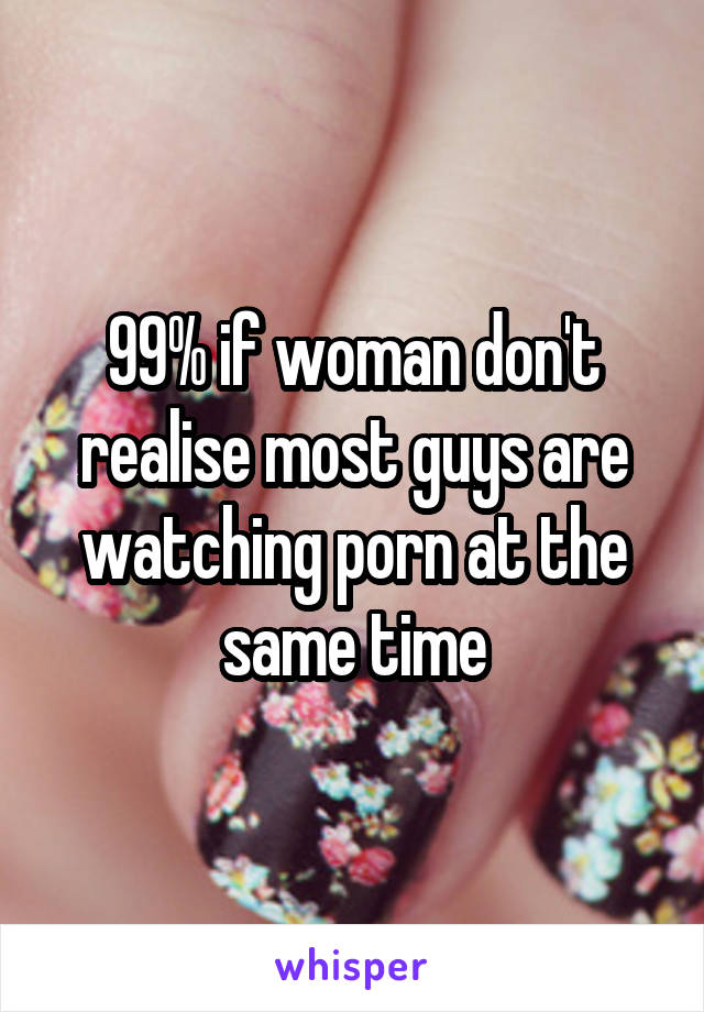 99% if woman don't realise most guys are watching porn at the same time