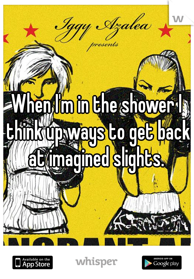 When I'm in the shower I think up ways to get back at imagined slights. 