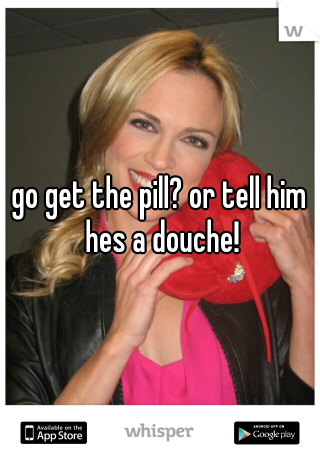 go get the pill? or tell him hes a douche!