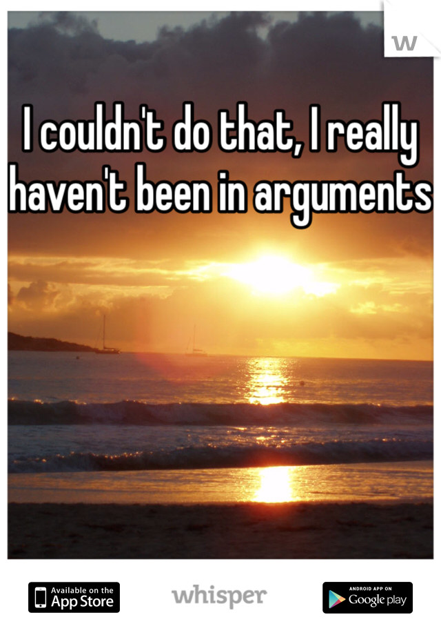 I couldn't do that, I really haven't been in arguments