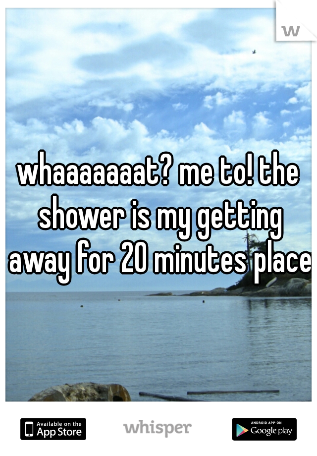 whaaaaaaat? me to! the shower is my getting away for 20 minutes place.