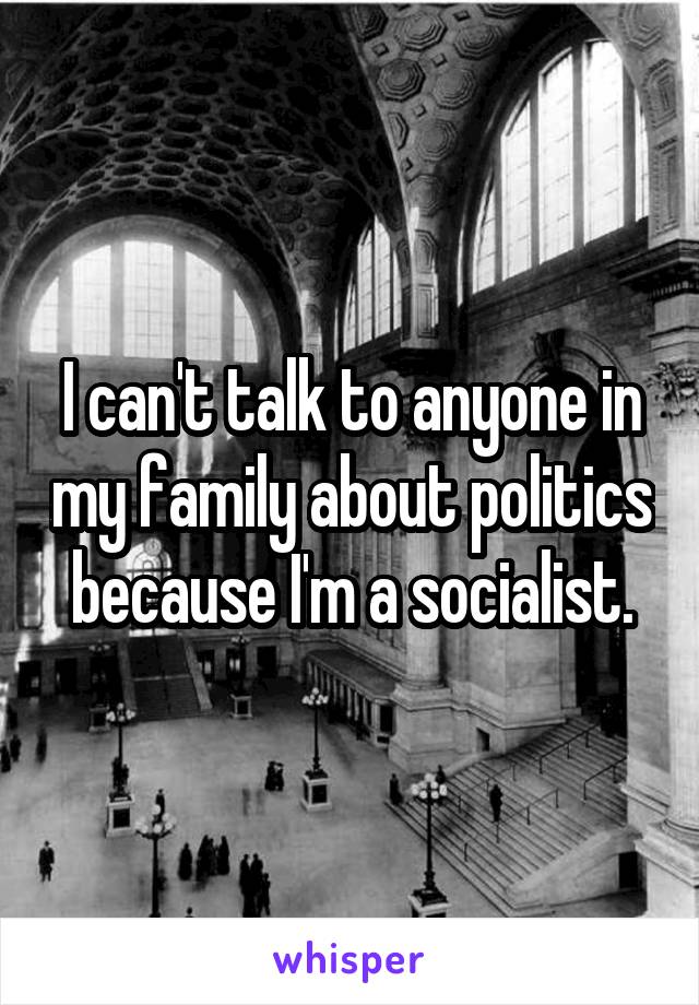 I can't talk to anyone in my family about politics because I'm a socialist.