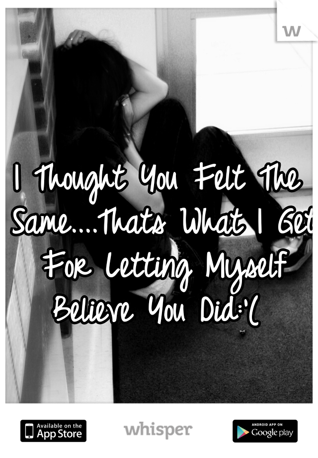 I Thought You Felt The Same....Thats What I Get For Letting Myself Believe You Did:'( 